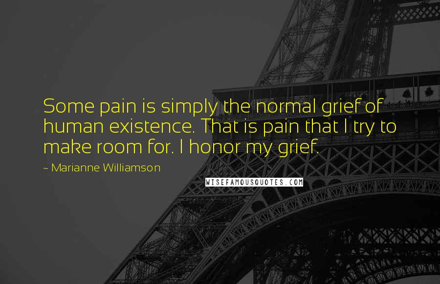 Marianne Williamson Quotes: Some pain is simply the normal grief of human existence. That is pain that I try to make room for. I honor my grief.