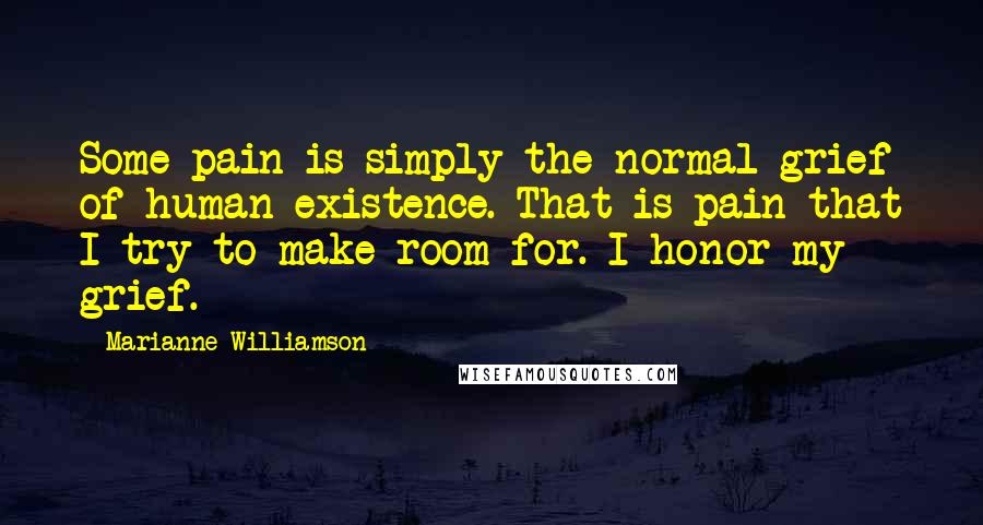 Marianne Williamson Quotes: Some pain is simply the normal grief of human existence. That is pain that I try to make room for. I honor my grief.