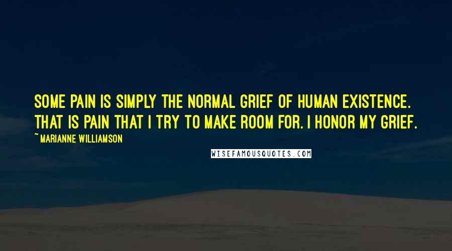 Marianne Williamson Quotes: Some pain is simply the normal grief of human existence. That is pain that I try to make room for. I honor my grief.