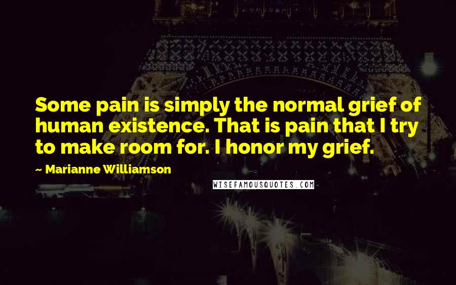 Marianne Williamson Quotes: Some pain is simply the normal grief of human existence. That is pain that I try to make room for. I honor my grief.