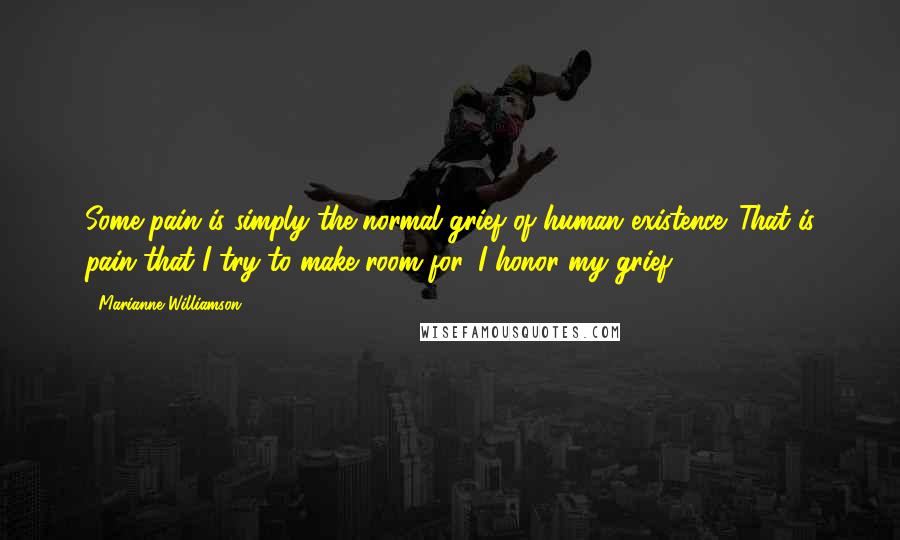 Marianne Williamson Quotes: Some pain is simply the normal grief of human existence. That is pain that I try to make room for. I honor my grief.