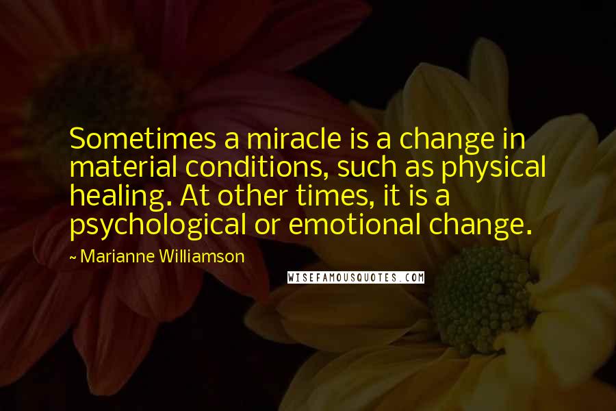 Marianne Williamson Quotes: Sometimes a miracle is a change in material conditions, such as physical healing. At other times, it is a psychological or emotional change.