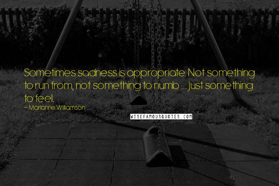 Marianne Williamson Quotes: Sometimes sadness is appropriate. Not something to run from, not something to numb ... just something to feel.