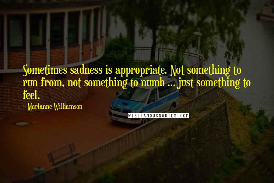 Marianne Williamson Quotes: Sometimes sadness is appropriate. Not something to run from, not something to numb ... just something to feel.
