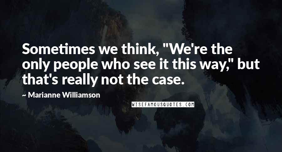 Marianne Williamson Quotes: Sometimes we think, "We're the only people who see it this way," but that's really not the case.