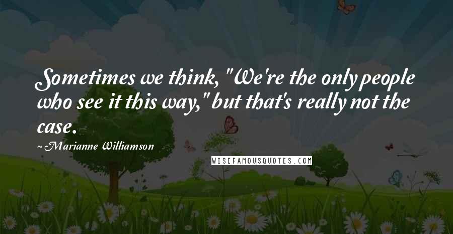 Marianne Williamson Quotes: Sometimes we think, "We're the only people who see it this way," but that's really not the case.