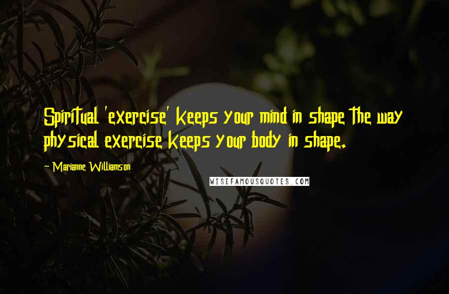 Marianne Williamson Quotes: Spiritual 'exercise' keeps your mind in shape the way physical exercise keeps your body in shape.