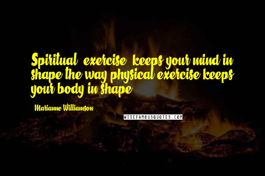 Marianne Williamson Quotes: Spiritual 'exercise' keeps your mind in shape the way physical exercise keeps your body in shape.