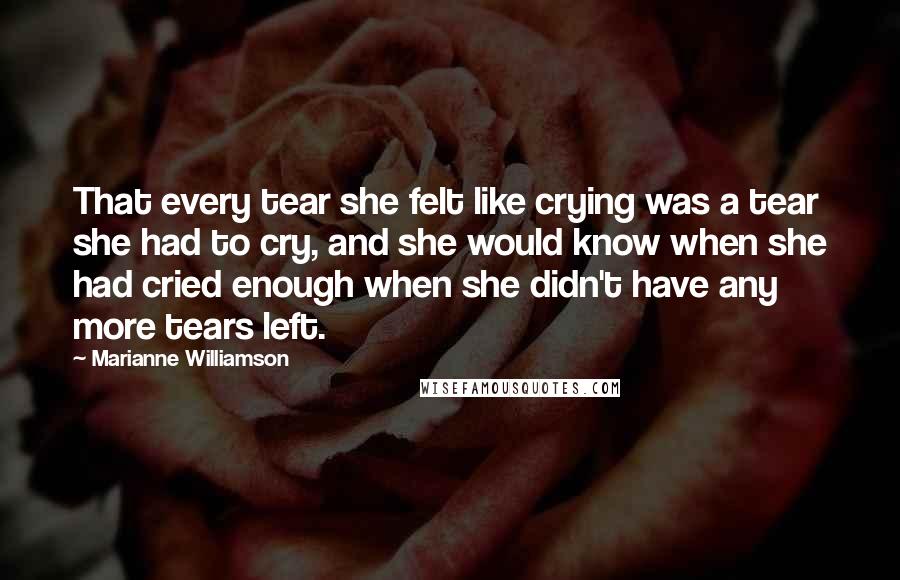 Marianne Williamson Quotes: That every tear she felt like crying was a tear she had to cry, and she would know when she had cried enough when she didn't have any more tears left.