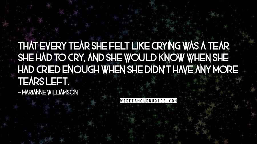 Marianne Williamson Quotes: That every tear she felt like crying was a tear she had to cry, and she would know when she had cried enough when she didn't have any more tears left.