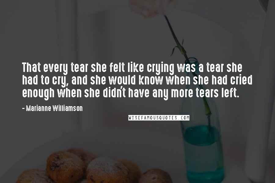 Marianne Williamson Quotes: That every tear she felt like crying was a tear she had to cry, and she would know when she had cried enough when she didn't have any more tears left.