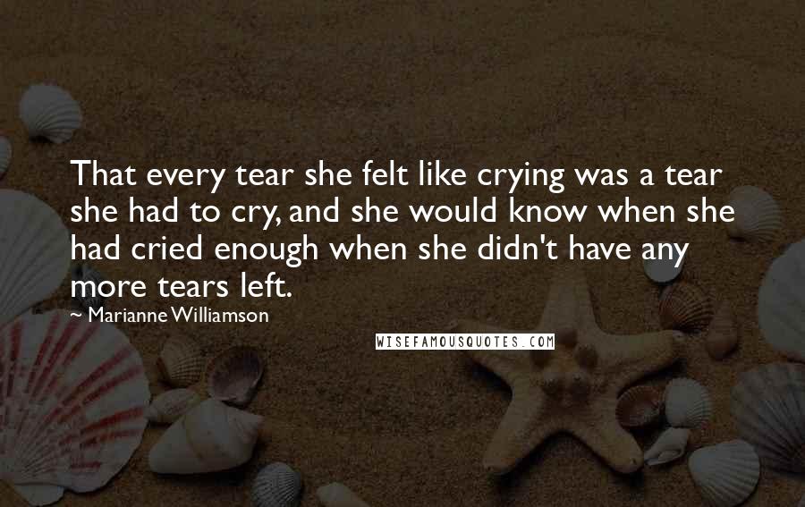 Marianne Williamson Quotes: That every tear she felt like crying was a tear she had to cry, and she would know when she had cried enough when she didn't have any more tears left.
