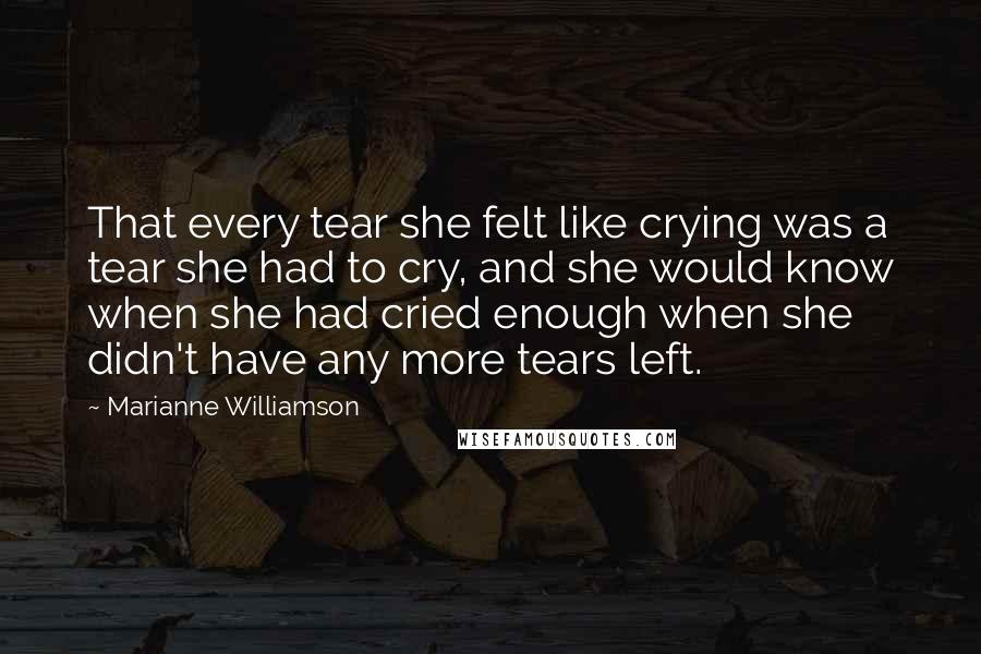 Marianne Williamson Quotes: That every tear she felt like crying was a tear she had to cry, and she would know when she had cried enough when she didn't have any more tears left.