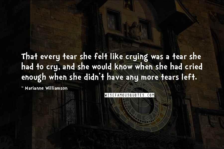 Marianne Williamson Quotes: That every tear she felt like crying was a tear she had to cry, and she would know when she had cried enough when she didn't have any more tears left.