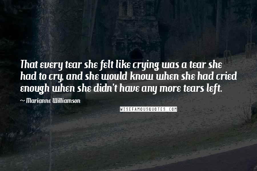 Marianne Williamson Quotes: That every tear she felt like crying was a tear she had to cry, and she would know when she had cried enough when she didn't have any more tears left.