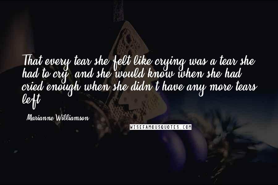 Marianne Williamson Quotes: That every tear she felt like crying was a tear she had to cry, and she would know when she had cried enough when she didn't have any more tears left.