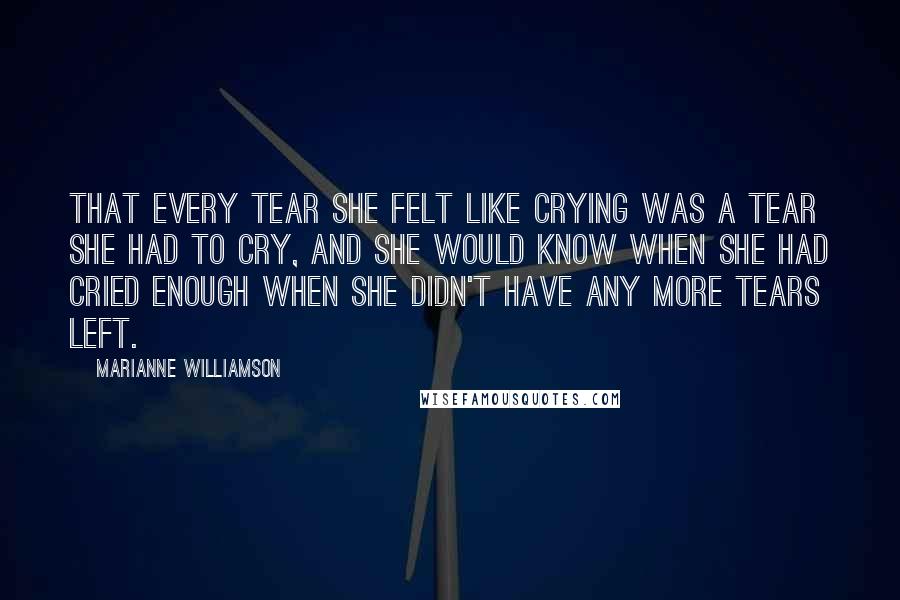 Marianne Williamson Quotes: That every tear she felt like crying was a tear she had to cry, and she would know when she had cried enough when she didn't have any more tears left.