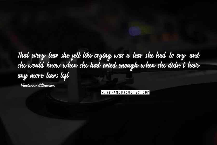 Marianne Williamson Quotes: That every tear she felt like crying was a tear she had to cry, and she would know when she had cried enough when she didn't have any more tears left.