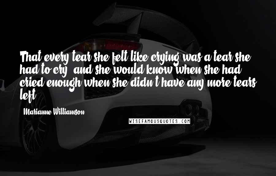 Marianne Williamson Quotes: That every tear she felt like crying was a tear she had to cry, and she would know when she had cried enough when she didn't have any more tears left.