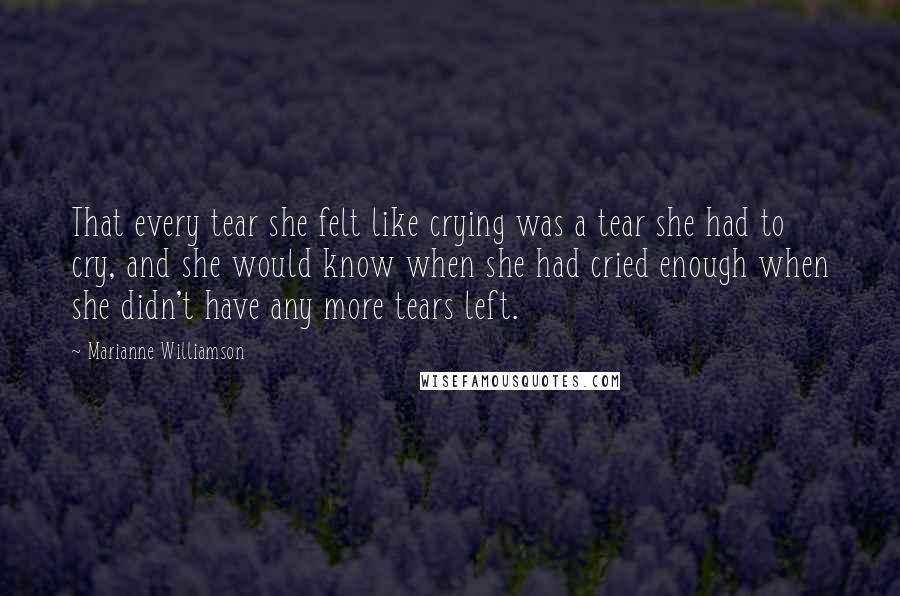 Marianne Williamson Quotes: That every tear she felt like crying was a tear she had to cry, and she would know when she had cried enough when she didn't have any more tears left.