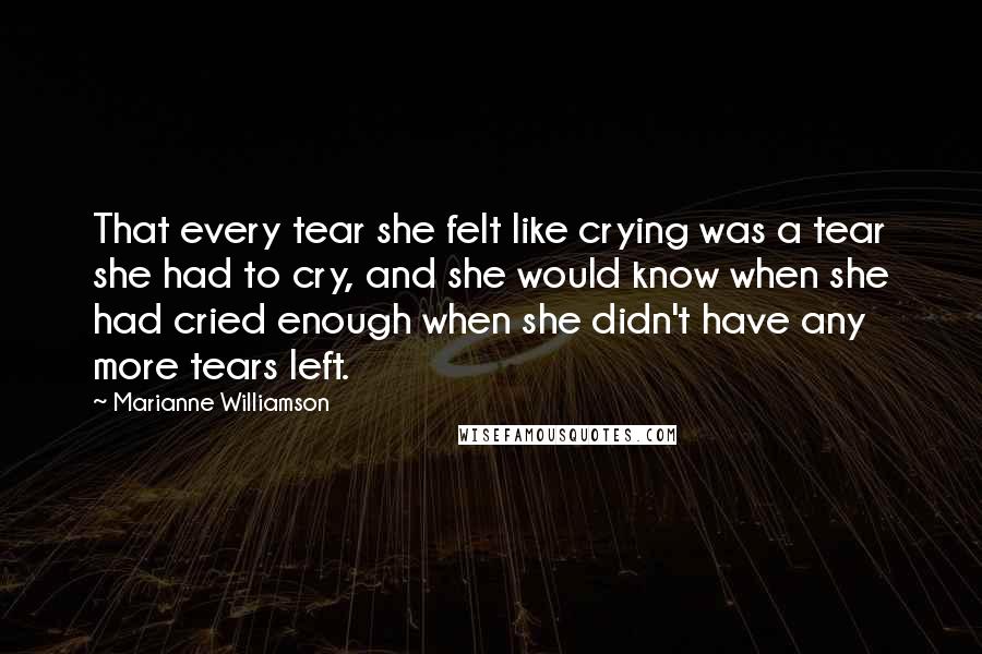 Marianne Williamson Quotes: That every tear she felt like crying was a tear she had to cry, and she would know when she had cried enough when she didn't have any more tears left.