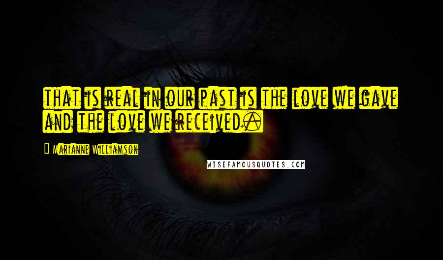 Marianne Williamson Quotes: that is real in our past is the love we gave and the love we received.