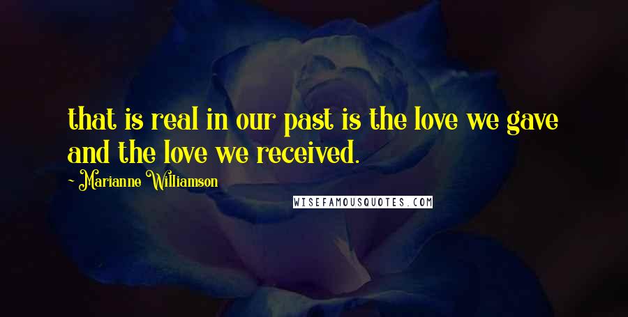 Marianne Williamson Quotes: that is real in our past is the love we gave and the love we received.