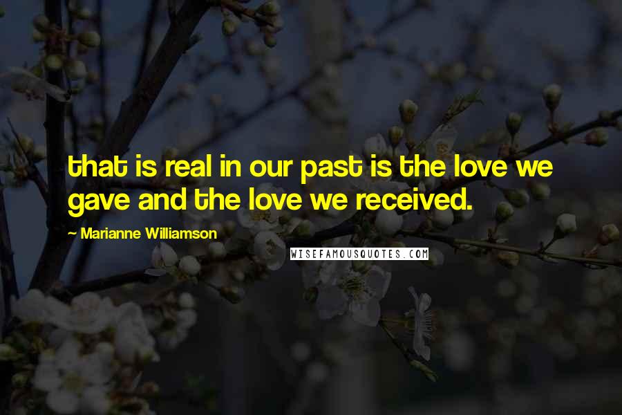 Marianne Williamson Quotes: that is real in our past is the love we gave and the love we received.