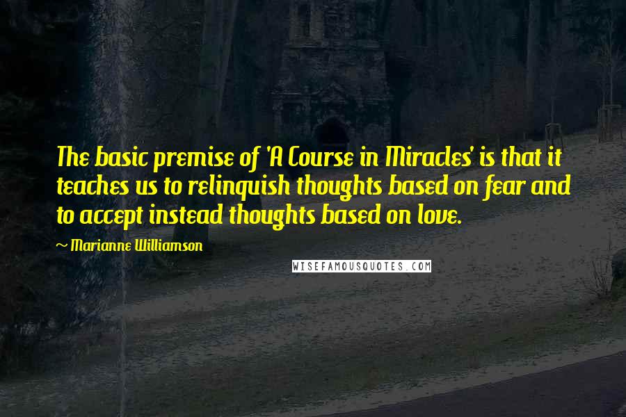 Marianne Williamson Quotes: The basic premise of 'A Course in Miracles' is that it teaches us to relinquish thoughts based on fear and to accept instead thoughts based on love.