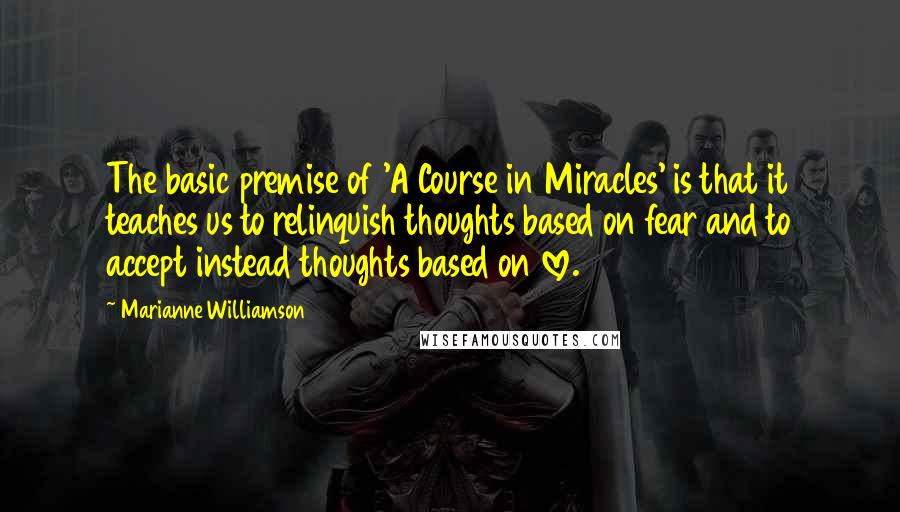 Marianne Williamson Quotes: The basic premise of 'A Course in Miracles' is that it teaches us to relinquish thoughts based on fear and to accept instead thoughts based on love.