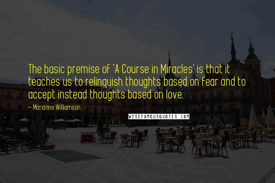 Marianne Williamson Quotes: The basic premise of 'A Course in Miracles' is that it teaches us to relinquish thoughts based on fear and to accept instead thoughts based on love.