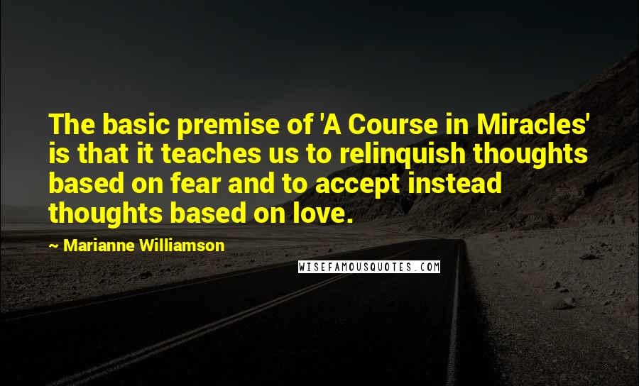 Marianne Williamson Quotes: The basic premise of 'A Course in Miracles' is that it teaches us to relinquish thoughts based on fear and to accept instead thoughts based on love.