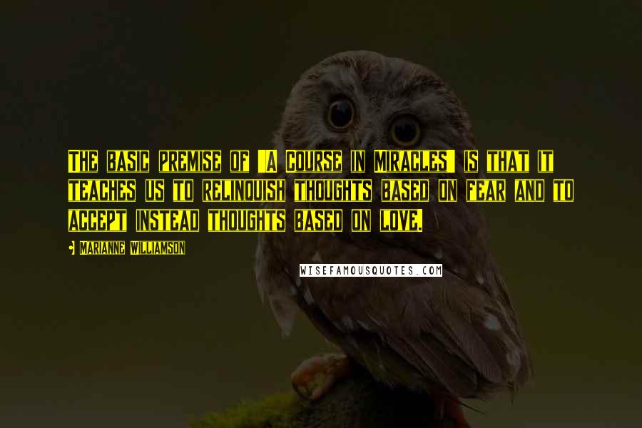 Marianne Williamson Quotes: The basic premise of 'A Course in Miracles' is that it teaches us to relinquish thoughts based on fear and to accept instead thoughts based on love.