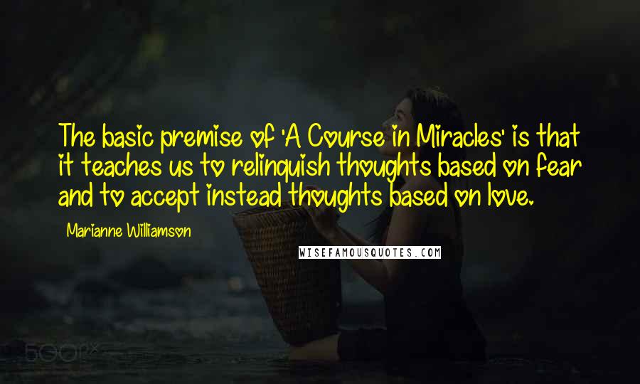 Marianne Williamson Quotes: The basic premise of 'A Course in Miracles' is that it teaches us to relinquish thoughts based on fear and to accept instead thoughts based on love.