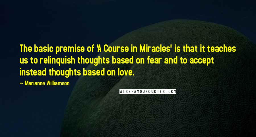 Marianne Williamson Quotes: The basic premise of 'A Course in Miracles' is that it teaches us to relinquish thoughts based on fear and to accept instead thoughts based on love.