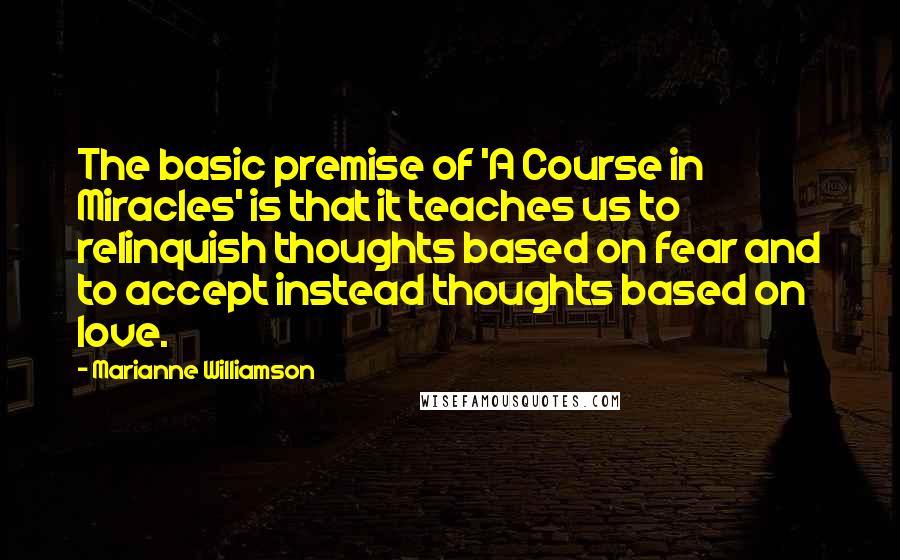 Marianne Williamson Quotes: The basic premise of 'A Course in Miracles' is that it teaches us to relinquish thoughts based on fear and to accept instead thoughts based on love.