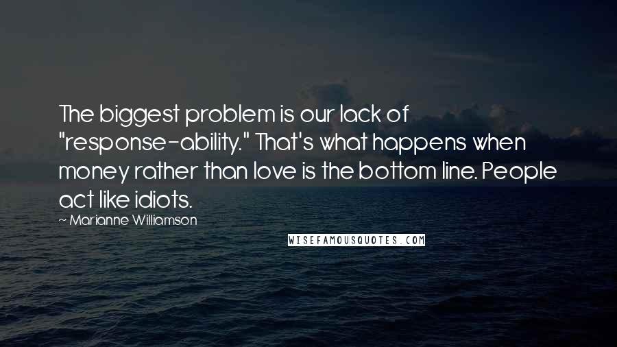 Marianne Williamson Quotes: The biggest problem is our lack of "response-ability." That's what happens when money rather than love is the bottom line. People act like idiots.