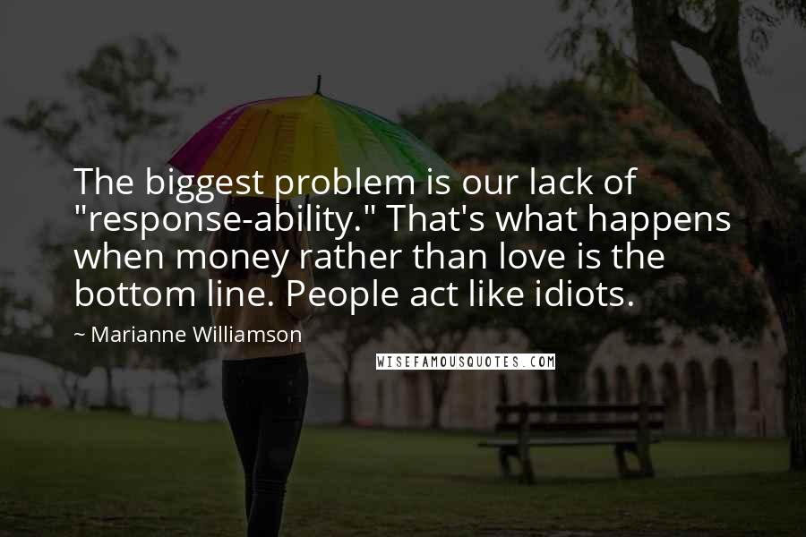 Marianne Williamson Quotes: The biggest problem is our lack of "response-ability." That's what happens when money rather than love is the bottom line. People act like idiots.