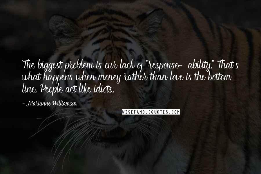 Marianne Williamson Quotes: The biggest problem is our lack of "response-ability." That's what happens when money rather than love is the bottom line. People act like idiots.