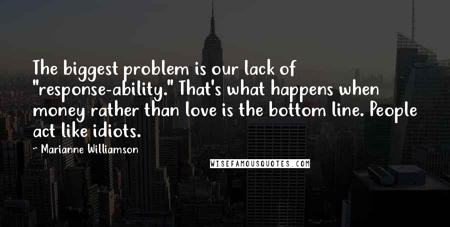 Marianne Williamson Quotes: The biggest problem is our lack of "response-ability." That's what happens when money rather than love is the bottom line. People act like idiots.