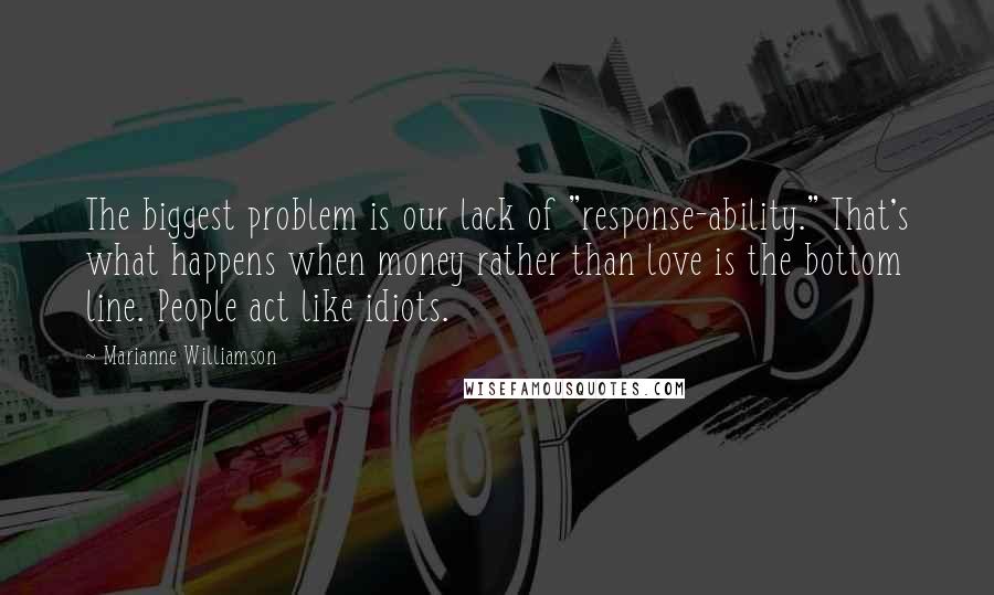 Marianne Williamson Quotes: The biggest problem is our lack of "response-ability." That's what happens when money rather than love is the bottom line. People act like idiots.