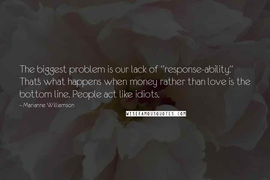 Marianne Williamson Quotes: The biggest problem is our lack of "response-ability." That's what happens when money rather than love is the bottom line. People act like idiots.