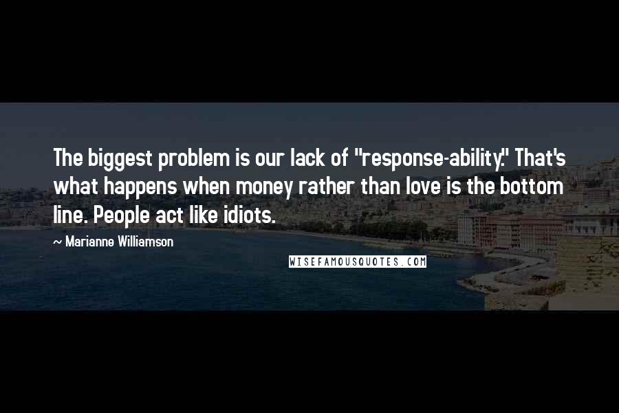 Marianne Williamson Quotes: The biggest problem is our lack of "response-ability." That's what happens when money rather than love is the bottom line. People act like idiots.