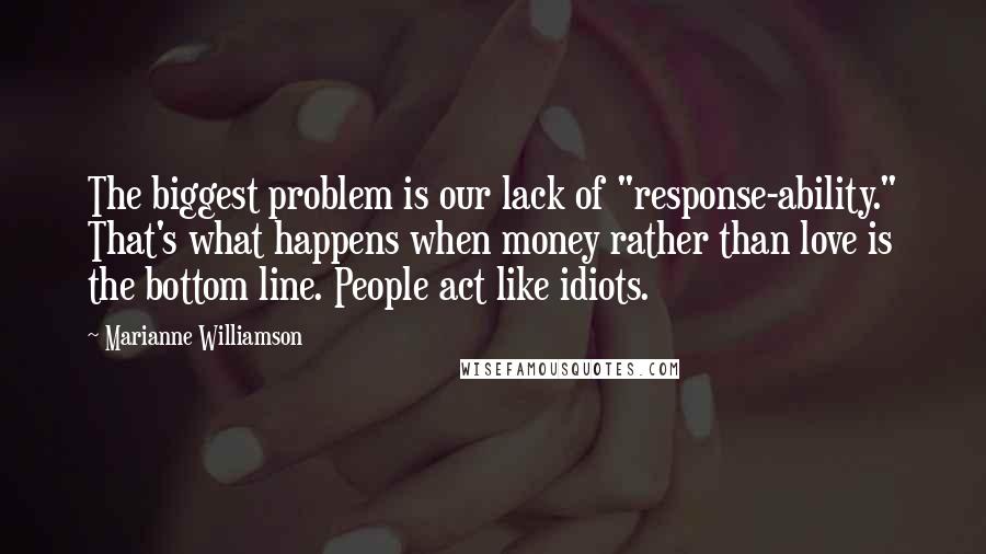 Marianne Williamson Quotes: The biggest problem is our lack of "response-ability." That's what happens when money rather than love is the bottom line. People act like idiots.