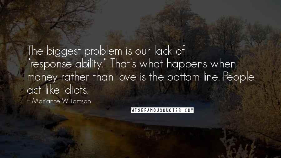 Marianne Williamson Quotes: The biggest problem is our lack of "response-ability." That's what happens when money rather than love is the bottom line. People act like idiots.