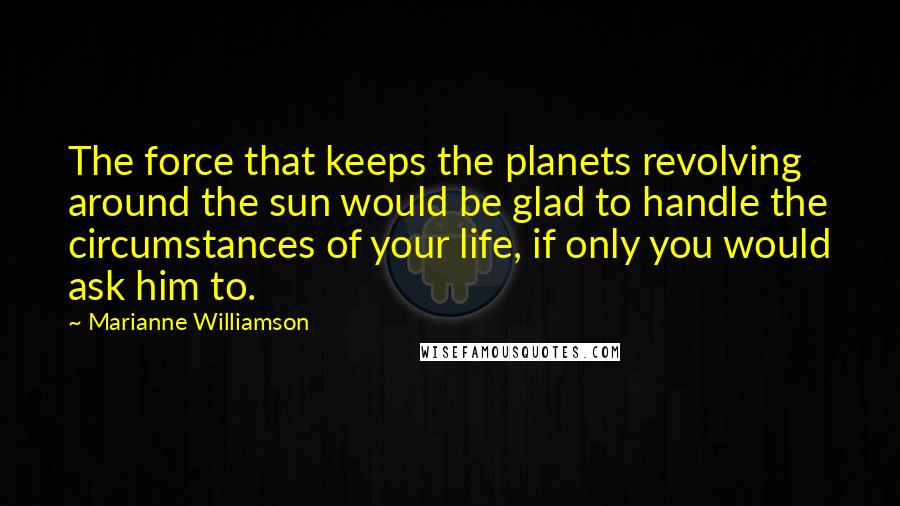 Marianne Williamson Quotes: The force that keeps the planets revolving around the sun would be glad to handle the circumstances of your life, if only you would ask him to.