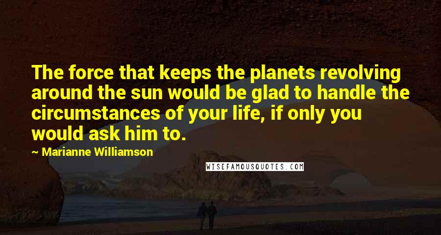 Marianne Williamson Quotes: The force that keeps the planets revolving around the sun would be glad to handle the circumstances of your life, if only you would ask him to.