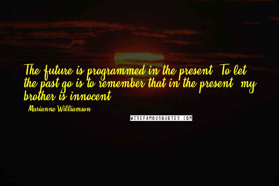 Marianne Williamson Quotes: The future is programmed in the present. To let the past go is to remember that in the present, my brother is innocent.