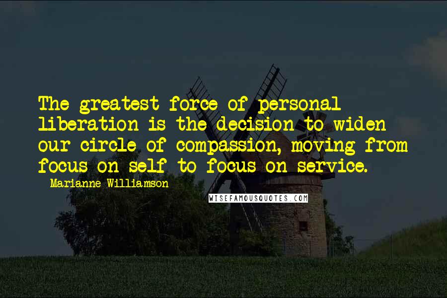 Marianne Williamson Quotes: The greatest force of personal liberation is the decision to widen our circle of compassion, moving from focus on self to focus on service.