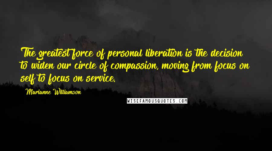 Marianne Williamson Quotes: The greatest force of personal liberation is the decision to widen our circle of compassion, moving from focus on self to focus on service.